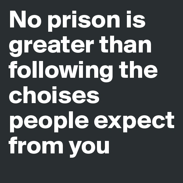 No prison is greater than following the choises people expect from you