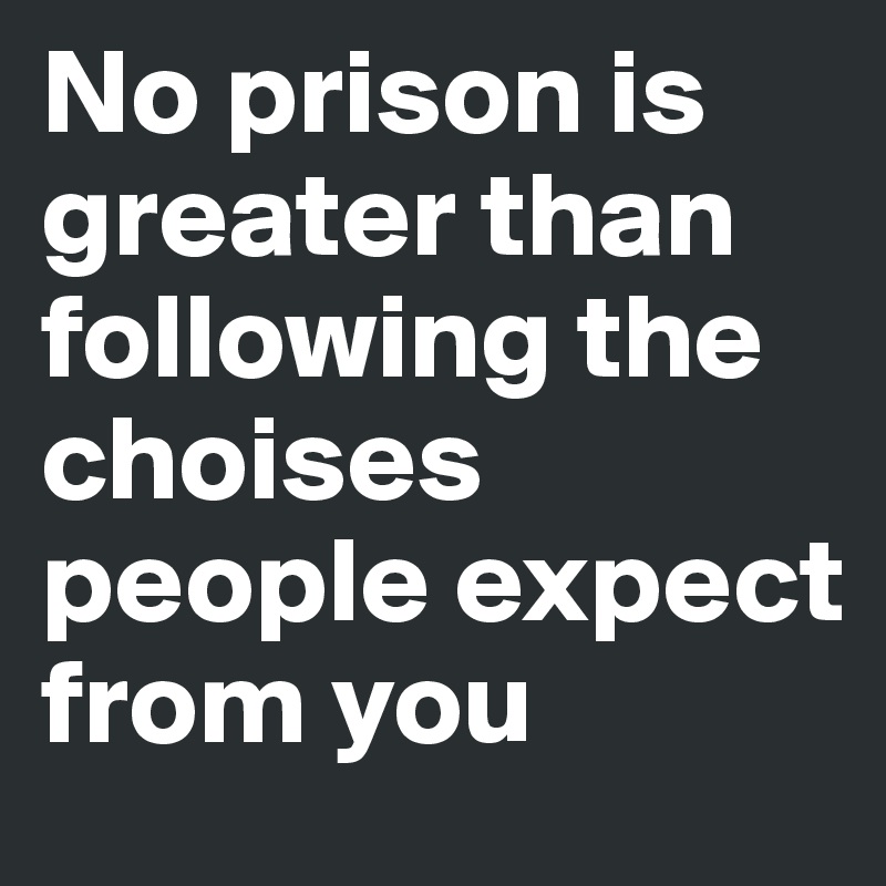No prison is greater than following the choises people expect from you