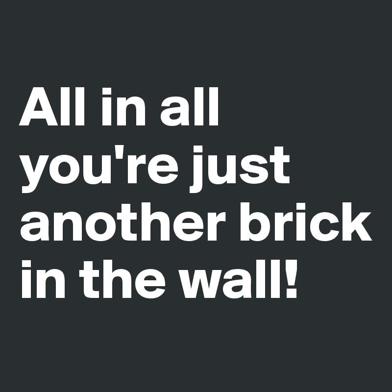 
All in all you're just another brick in the wall!
