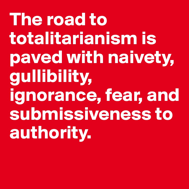 The road to totalitarianism is paved with naivety, gullibility, ignorance, fear, and submissiveness to authority. 
