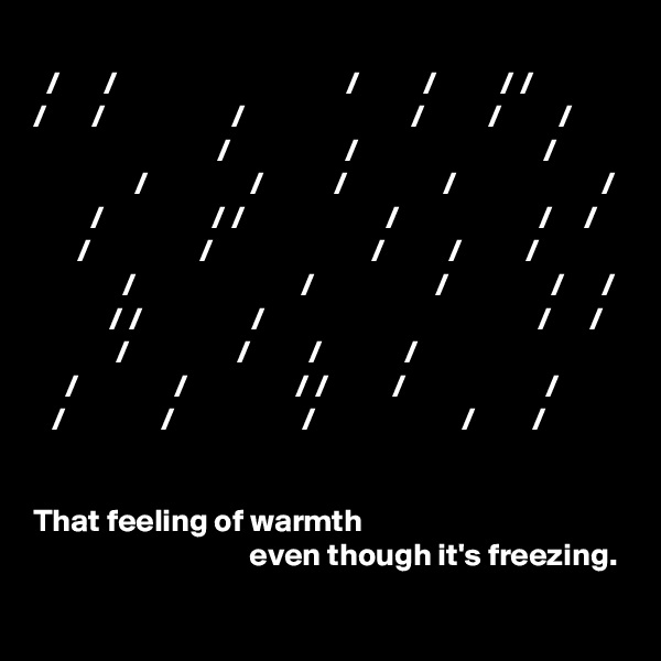              
  /       /                                    /          /          / /            /       /                    /                          /          /         /   
                             /                  /                             /
                /                /           /               /                       /
         /                 / /                      /                      /     /
       /                 /                         /          /          /
              /                          /                   /                /      /
            / /                 /                                           /      /
             /                 /         /             /
     /               /                 / /          /                      /     
   /               /                    /                       /         / 


That feeling of warmth 
                                  even though it's freezing.