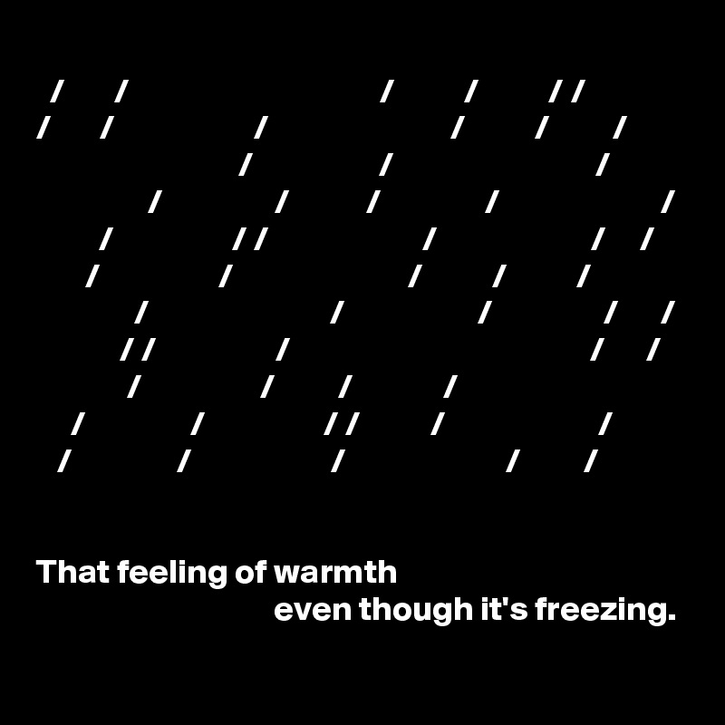              
  /       /                                    /          /          / /            /       /                    /                          /          /         /   
                             /                  /                             /
                /                /           /               /                       /
         /                 / /                      /                      /     /
       /                 /                         /          /          /
              /                          /                   /                /      /
            / /                 /                                           /      /
             /                 /         /             /
     /               /                 / /          /                      /     
   /               /                    /                       /         / 


That feeling of warmth 
                                  even though it's freezing.