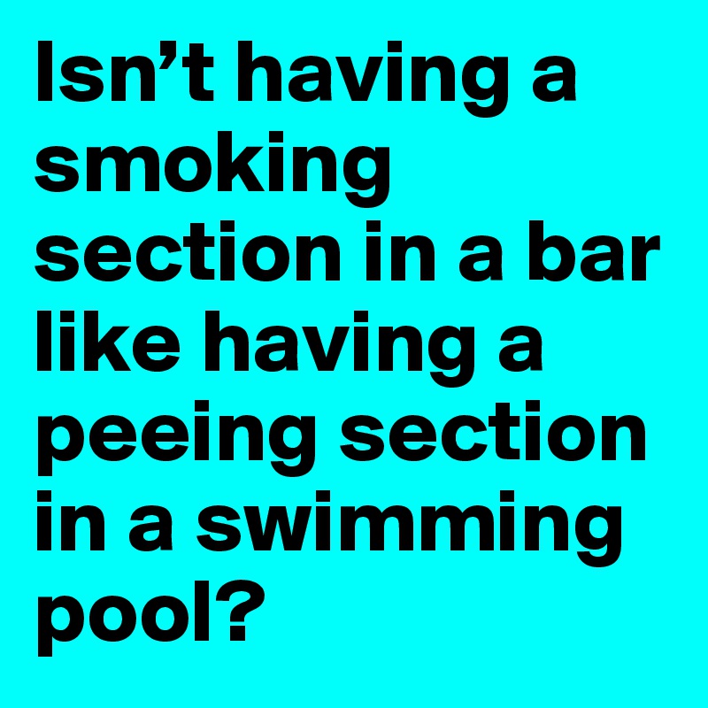 Isn’t having a smoking section in a bar like having a peeing section in a swimming pool?
