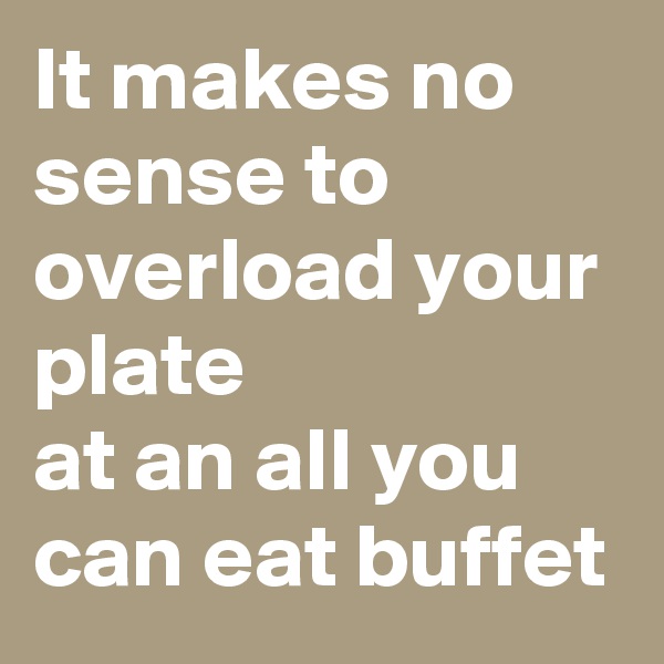 It makes no sense to overload your plate
at an all you can eat buffet