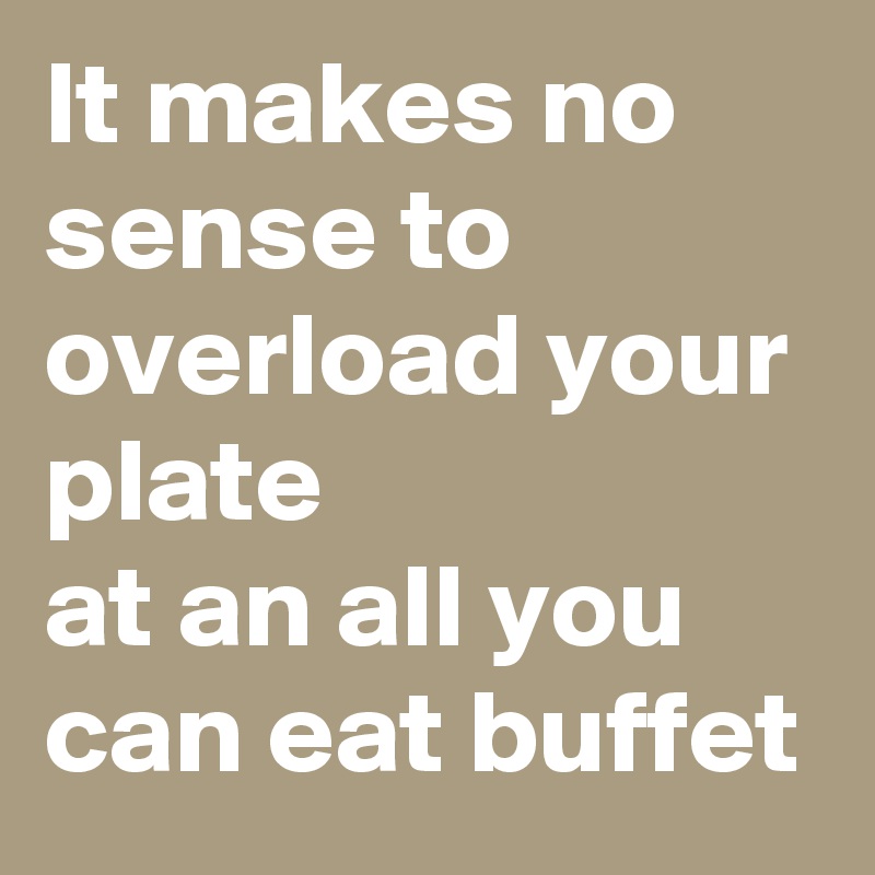 It makes no sense to overload your plate
at an all you can eat buffet