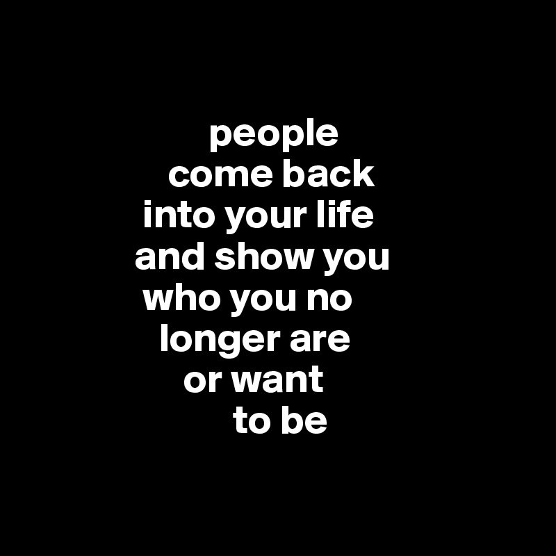 

                      people
                 come back 
              into your life 
             and show you 
              who you no  
                longer are 
                   or want 
                         to be 
                   

