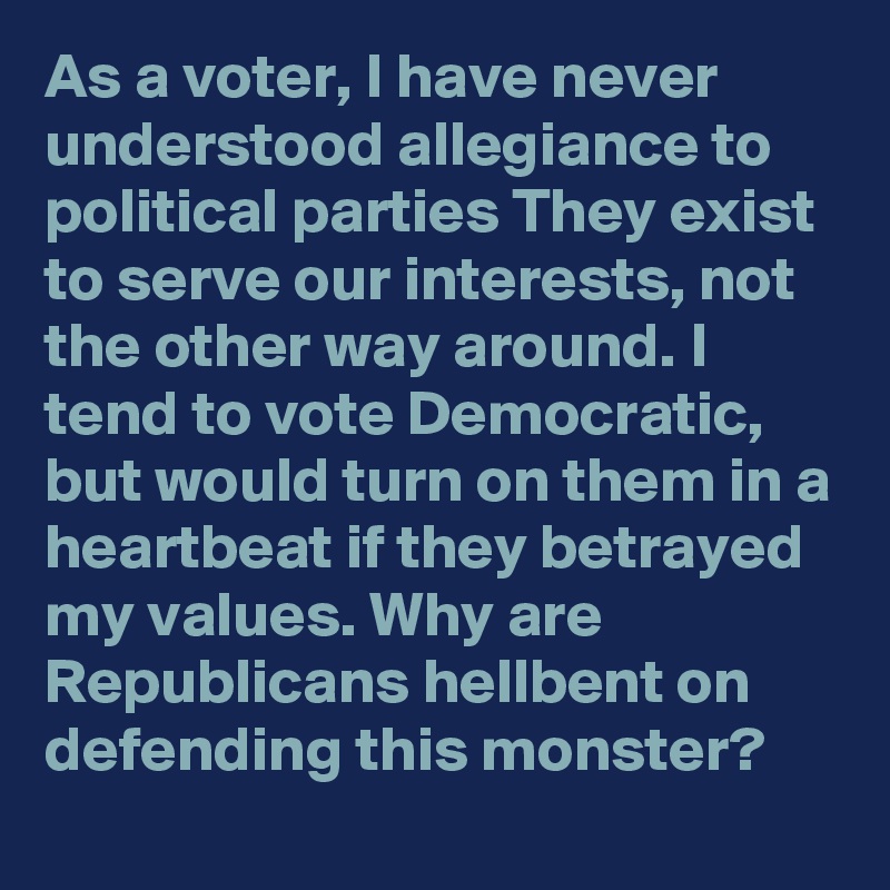 As a voter, I have never understood allegiance to political parties They exist to serve our interests, not the other way around. I tend to vote Democratic, but would turn on them in a heartbeat if they betrayed my values. Why are Republicans hellbent on defending this monster?