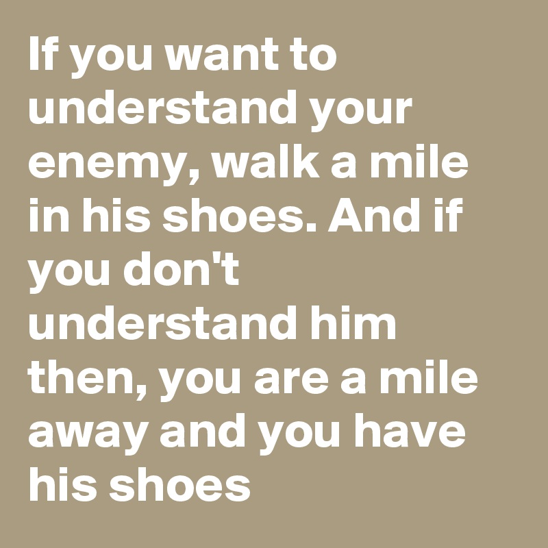 If you want to understand your enemy, walk a mile in his shoes. And if you don't understand him then, you are a mile away and you have his shoes