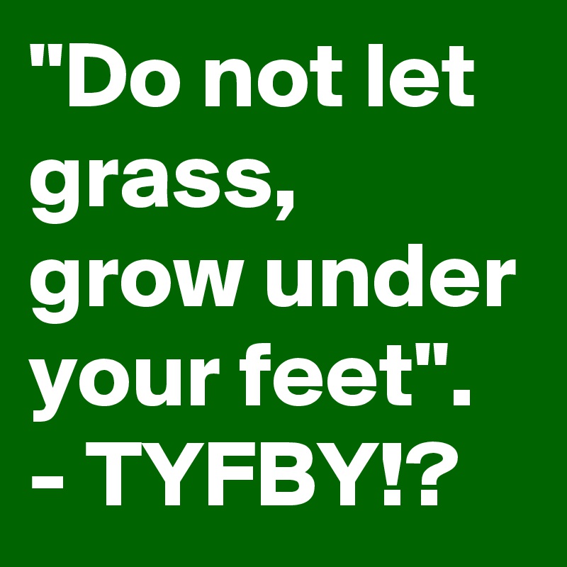 "Do not let grass, grow under your feet". - TYFBY!?
