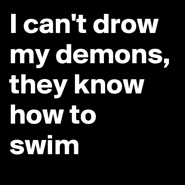 I can't drow my demons, they know how to swim