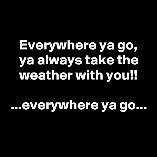 

    Everywhere ya go,
    ya always take the
    weather with you!!

 ...everywhere ya go...

