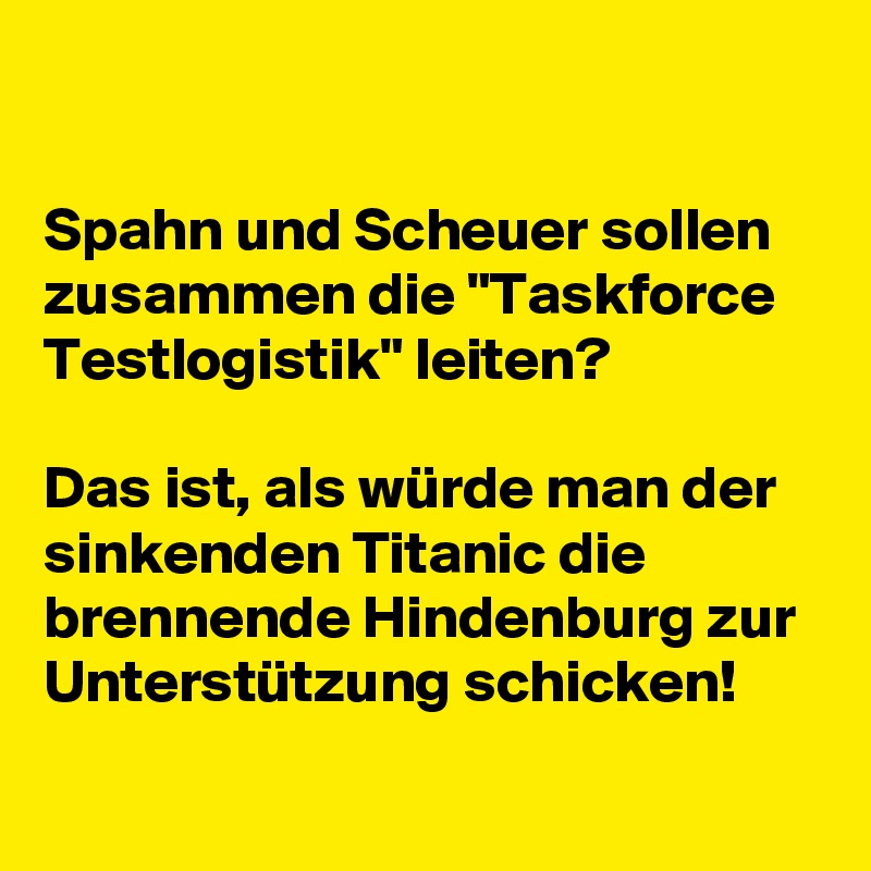 

Spahn und Scheuer sollen zusammen die "Taskforce Testlogistik" leiten?
 
Das ist, als würde man der sinkenden Titanic die brennende Hindenburg zur Unterstützung schicken!

