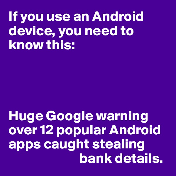 If you use an Android device, you need to know this:




Huge Google warning over 12 popular Android apps caught stealing 
                         bank details.