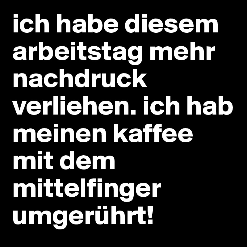 ich habe diesem arbeitstag mehr nachdruck verliehen. ich hab meinen kaffee mit dem mittelfinger umgerührt!