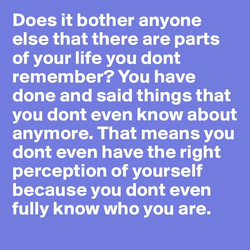Does it bother anyone else that there are parts of your life you dont remember? You have done and said things that you dont even know about anymore. That means you dont even have the right perception of yourself because you dont even fully know who you are.