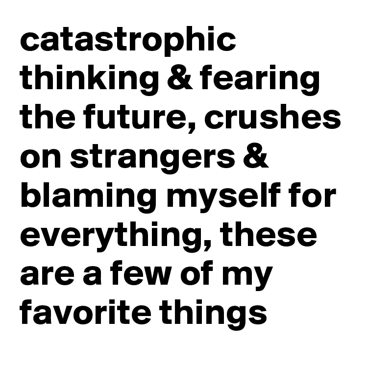 catastrophic thinking & fearing the future, crushes on strangers & blaming myself for everything, these are a few of my favorite things