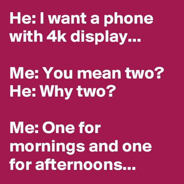 He: I want a phone with 4k display...

Me: You mean two?
He: Why two?

Me: One for mornings and one for afternoons...