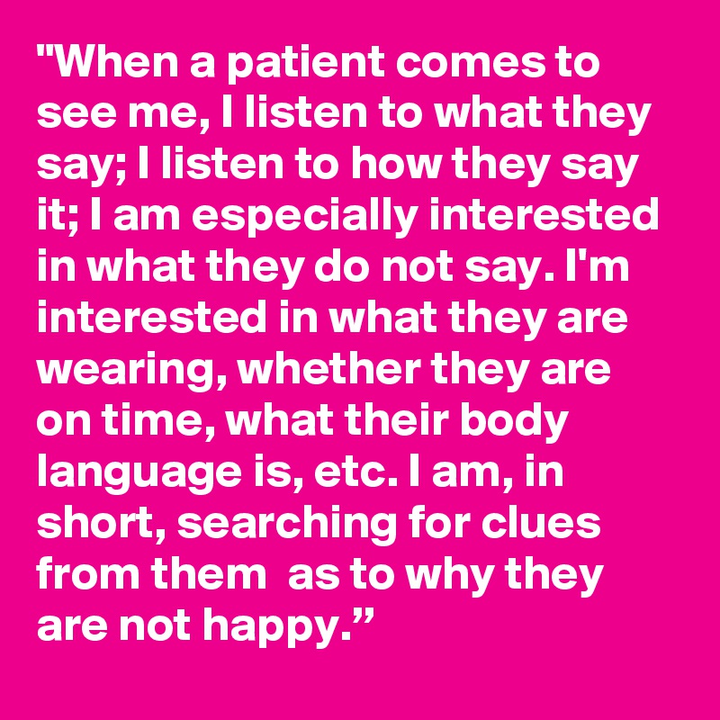 "When a patient comes to see me, I listen to what they say; I listen to how they say it; I am especially interested in what they do not say. I'm interested in what they are wearing, whether they are on time, what their body language is, etc. I am, in short, searching for clues  from them  as to why they are not happy.”