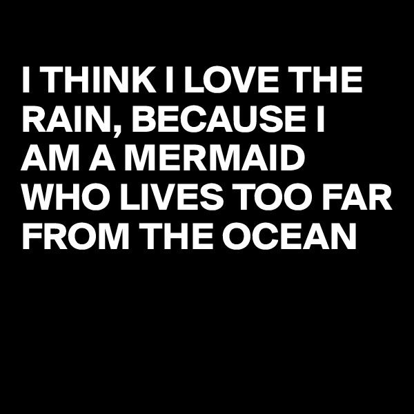 
I THINK I LOVE THE RAIN, BECAUSE I  AM A MERMAID WHO LIVES TOO FAR FROM THE OCEAN


