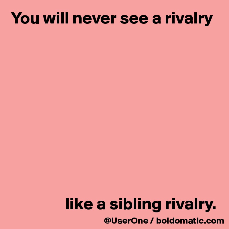 You will never see a rivalry










                like a sibling rivalry.