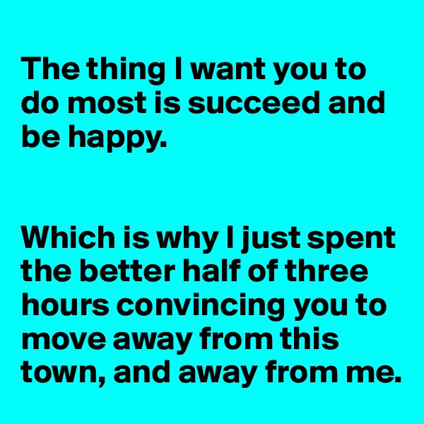
The thing I want you to do most is succeed and be happy.


Which is why I just spent the better half of three hours convincing you to move away from this town, and away from me.