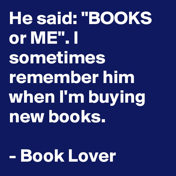 He said: "BOOKS or ME". I sometimes remember him when I'm buying new books.

- Book Lover