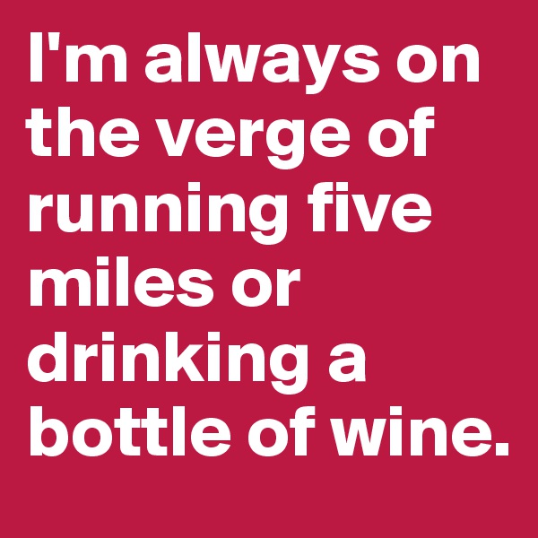 I'm always on the verge of running five miles or drinking a bottle of wine.