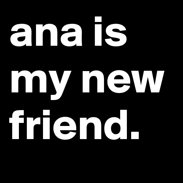 ana is my new friend.