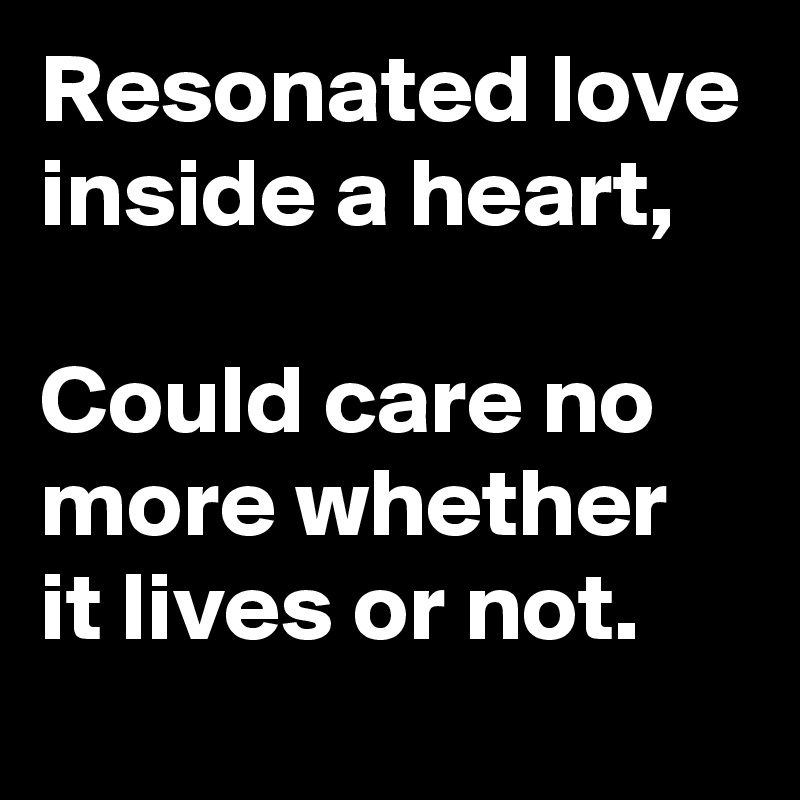 Resonated love inside a heart,

Could care no more whether it lives or not. 