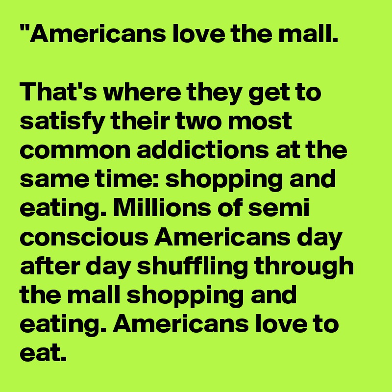 "Americans love the mall.

That's where they get to satisfy their two most common addictions at the same time: shopping and eating. Millions of semi conscious Americans day after day shuffling through the mall shopping and eating. Americans love to eat.
