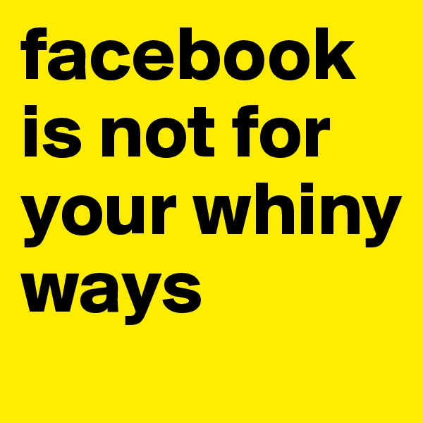 facebook is not for your whiny ways
