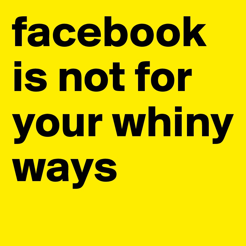 facebook is not for your whiny ways