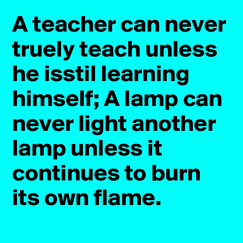 A teacher can never truely teach unless he isstil learning  himself; A lamp can never light another lamp unless it continues to burn its own flame.