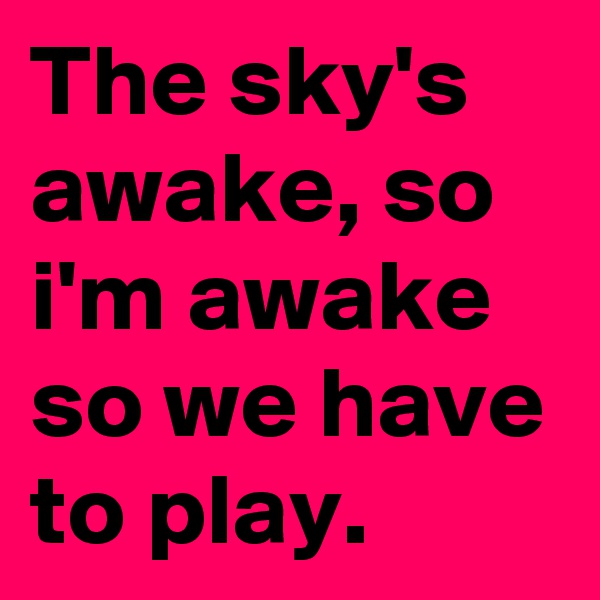 The sky's awake, so i'm awake so we have to play.