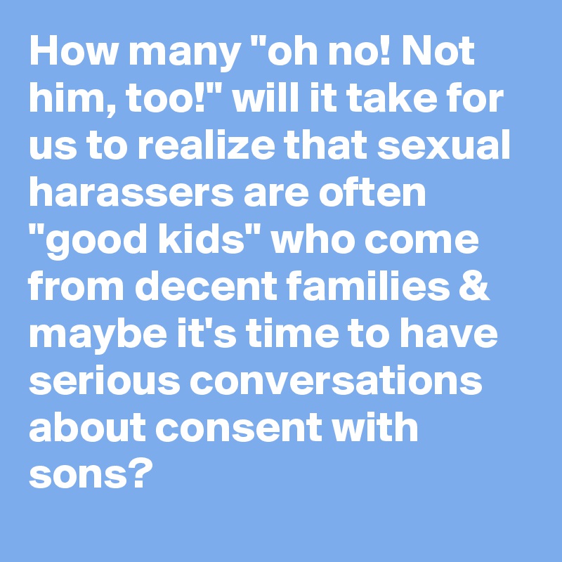 How many "oh no! Not him, too!" will it take for us to realize that sexual harassers are often "good kids" who come from decent families & maybe it's time to have serious conversations about consent with sons?