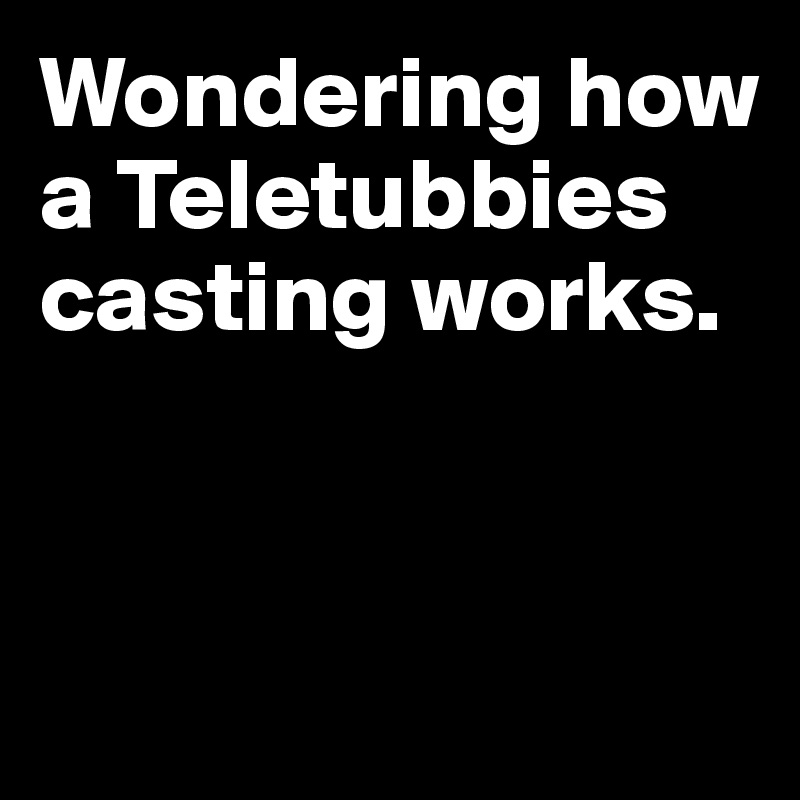Wondering how a Teletubbies casting works.


