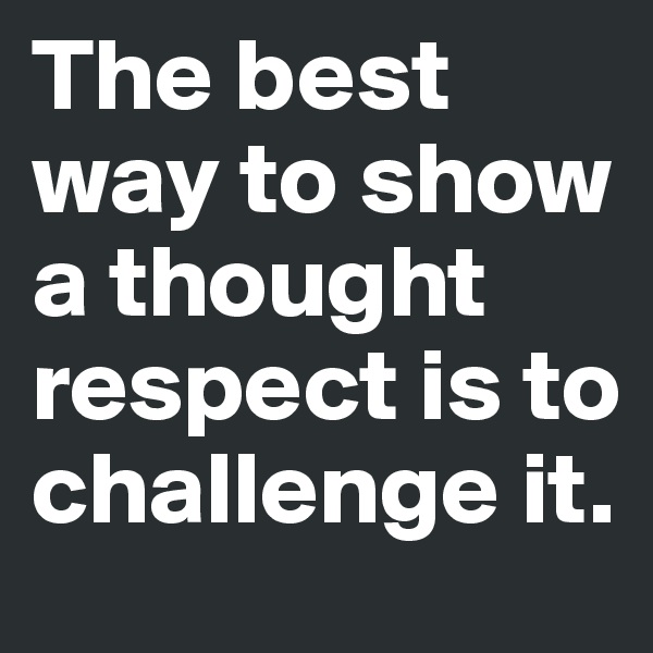 The best way to show a thought respect is to challenge it.