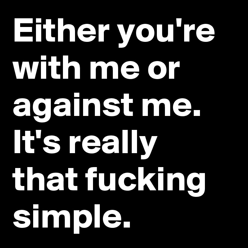 Either you're with me or against me. It's really that fucking simple.