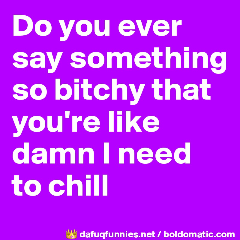 Do you ever say something so bitchy that you're like damn I need to chill