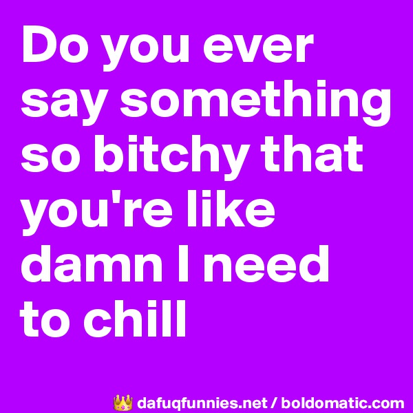 Do you ever say something so bitchy that you're like damn I need to chill