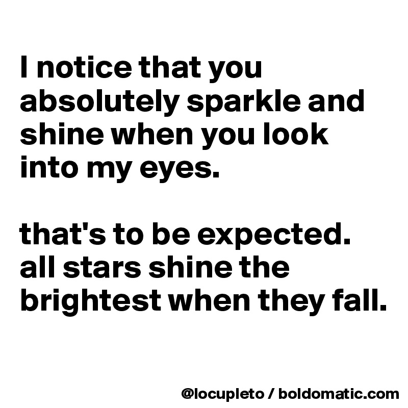 
I notice that you absolutely sparkle and shine when you look into my eyes. 

that's to be expected. all stars shine the brightest when they fall.
