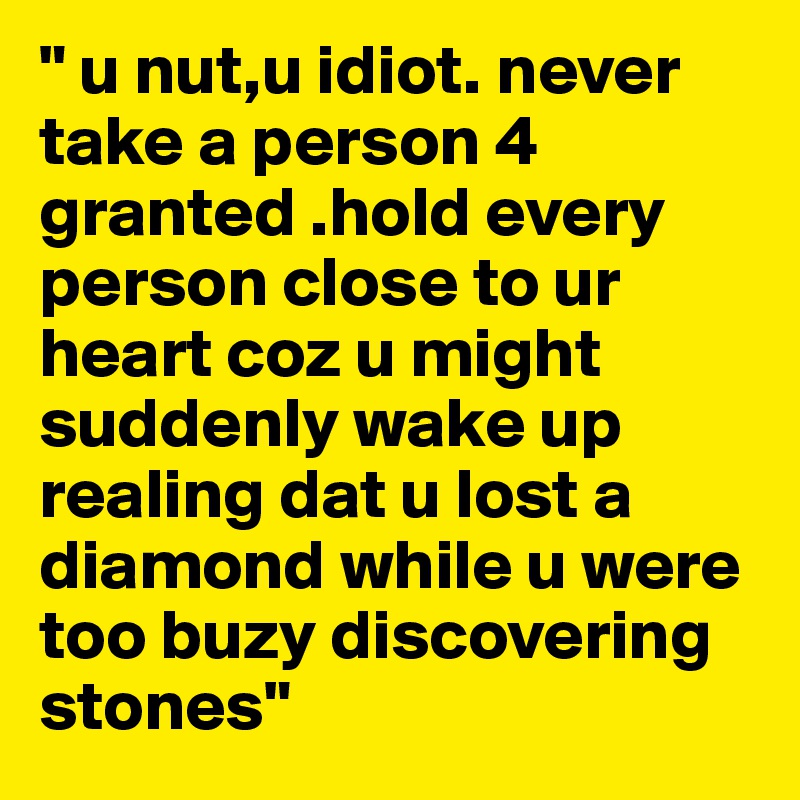 " u nut,u idiot. never take a person 4 granted .hold every person close to ur heart coz u might suddenly wake up realing dat u lost a diamond while u were too buzy discovering stones"