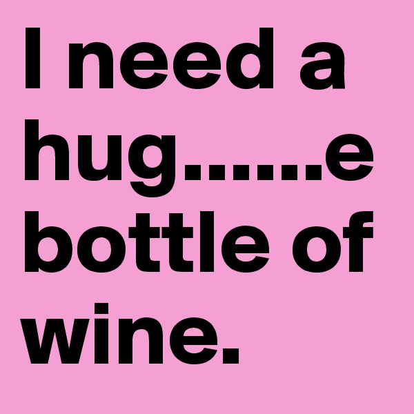 I need a hug......e
bottle of wine. 