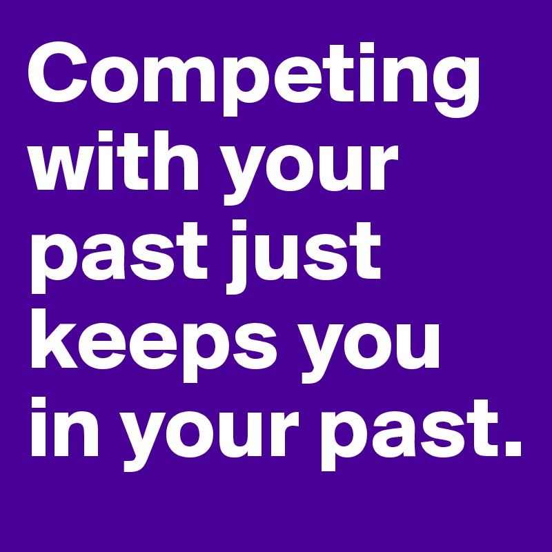 Competing with your past just keeps you in your past.