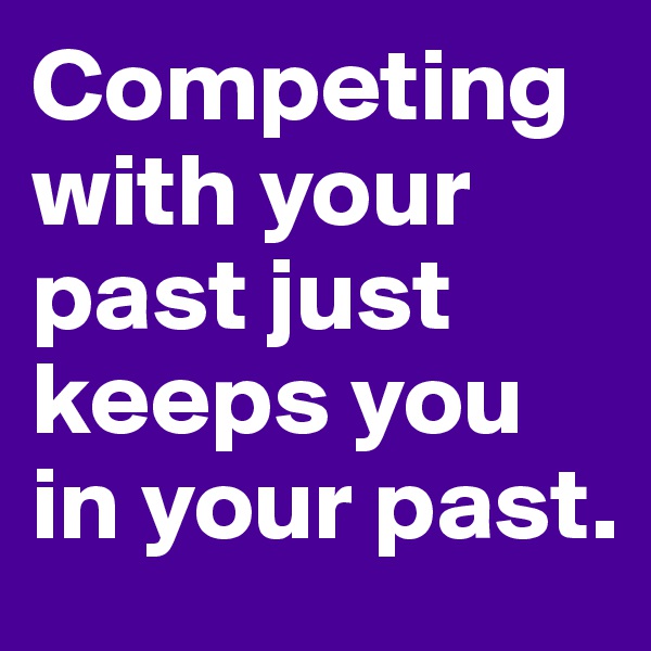 Competing with your past just keeps you in your past.