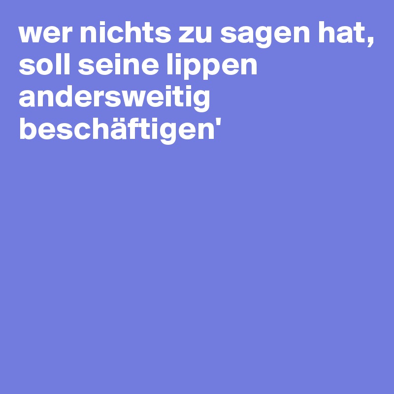 wer nichts zu sagen hat, 
soll seine lippen andersweitig beschäftigen'





