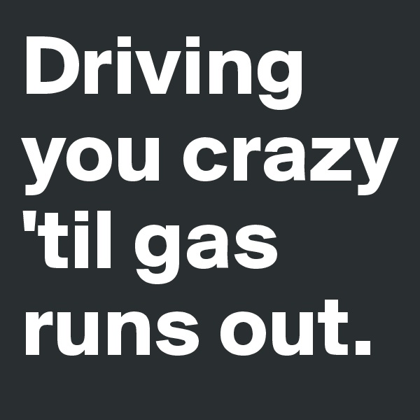Driving you crazy 'til gas runs out. 