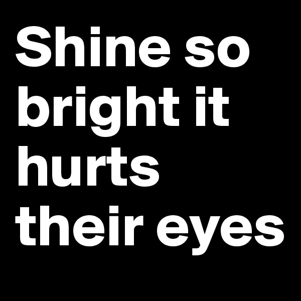 Shine so bright it hurts their eyes