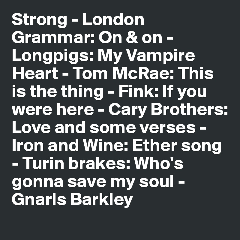 Strong - London Grammar: On & on - Longpigs: My Vampire Heart - Tom McRae: This is the thing - Fink: If you were here - Cary Brothers:
Love and some verses - Iron and Wine: Ether song - Turin brakes: Who's gonna save my soul - Gnarls Barkley 