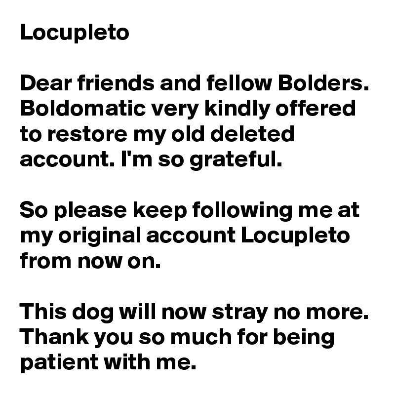 Locupleto

Dear friends and fellow Bolders. Boldomatic very kindly offered to restore my old deleted account. I'm so grateful. 

So please keep following me at my original account Locupleto from now on.

This dog will now stray no more. Thank you so much for being patient with me.